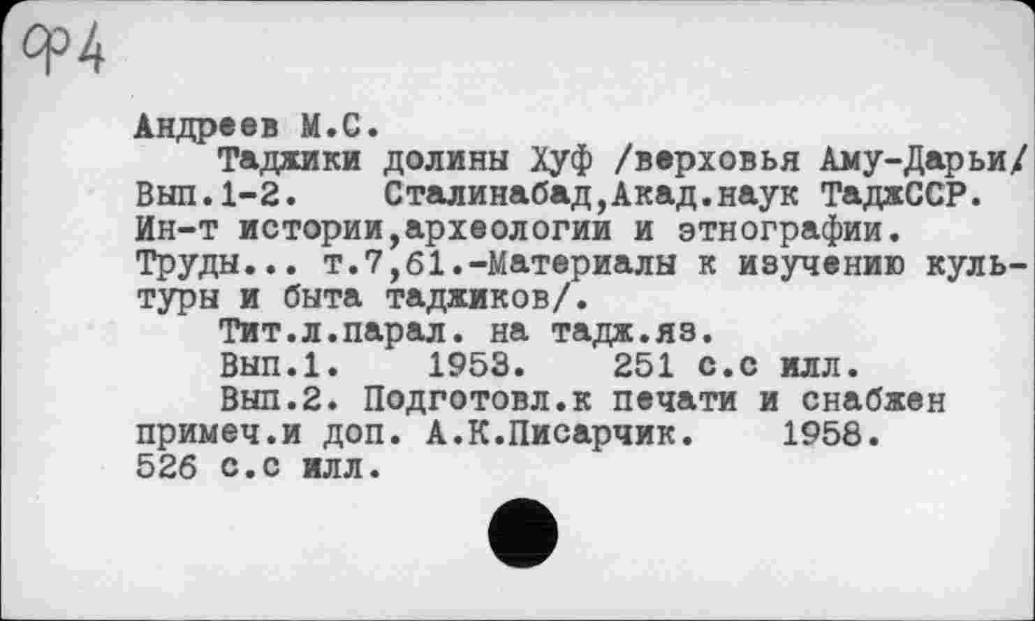 ﻿Андреев М.С.
Таджики долины Хуф /верховья Аму-Дарьи/ Выл.1-2.	Сталинабад,Акад.наук ТаджССР.
Ин-т истории,археологии и этнографии. Труды... т.7,61.-Материалы к изучению культуры и быта таджиков/.
Тит.л.парал. на тадж.яз.
Вып.1. 1953.	251 с.с илл.
Выл.2. Подготовл.к печати и снабжен примеч.и доп. А.К.Писарчик. 1958. 526 с.с илл.